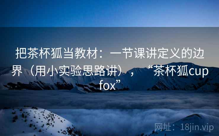 把茶杯狐当教材：一节课讲定义的边界（用小实验思路讲），“茶杯狐cupfox”