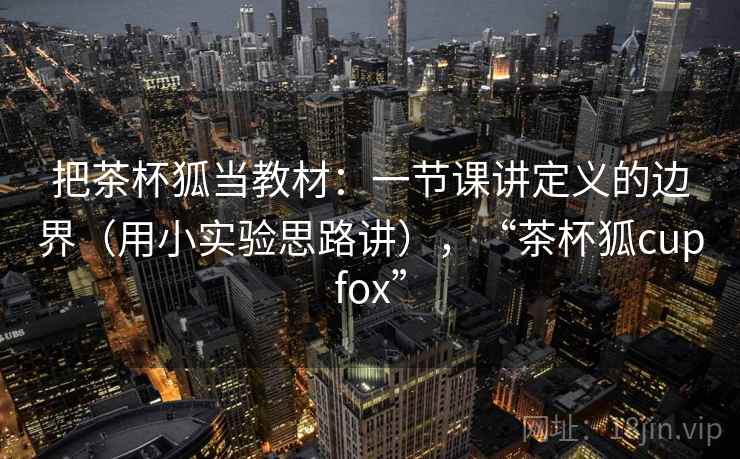 把茶杯狐当教材：一节课讲定义的边界（用小实验思路讲），“茶杯狐cupfox”
