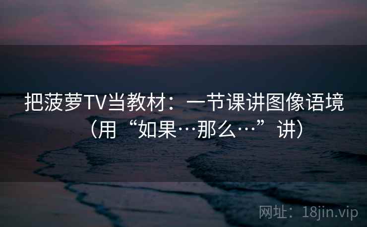把菠萝TV当教材：一节课讲图像语境（用“如果…那么…”讲）