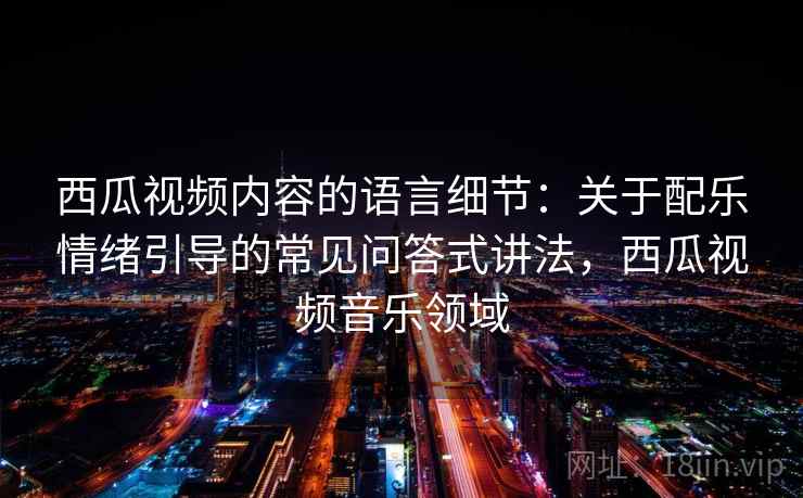 西瓜视频内容的语言细节：关于配乐情绪引导的常见问答式讲法，西瓜视频音乐领域