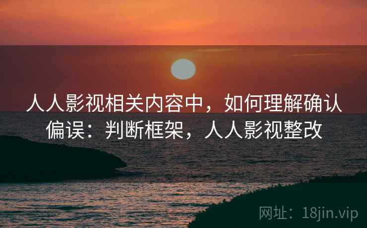 人人影视相关内容中，如何理解确认偏误：判断框架，人人影视整改