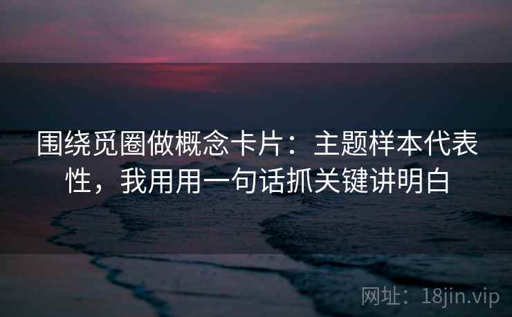 围绕觅圈做概念卡片：主题样本代表性，我用用一句话抓关键讲明白