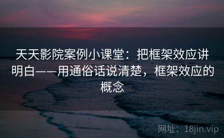 天天影院案例小课堂：把框架效应讲明白——用通俗话说清楚，框架效应的概念