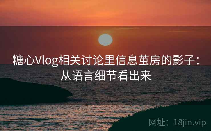 糖心Vlog相关讨论里信息茧房的影子：从语言细节看出来